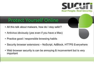 Protect Yourself Online
● All this talk about malware, how do I stay safe!?
● Antivirus obviously (yes even if you have a Mac)
● Practice good / responsible browsing habits
● Security browser extensions – NoScript, AdBlock, HTTPS Everywhere
● Web browser security is can be annoying & inconvenient but is very
important
 