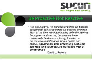 Be Proactive Not Reactive
● “We are intuitive. We drink water before we become
dehydrated. We sleep before we become overtired.
Most of the time, we automatically defend ourselves
from germs and viruses, because we have
consciously (and unconsciously) focused on
preventative maintenance for our bodies and
minds...Spend more time preventing problems
and less time fixing issues that result from a
compromise”
David L. Prowse
 