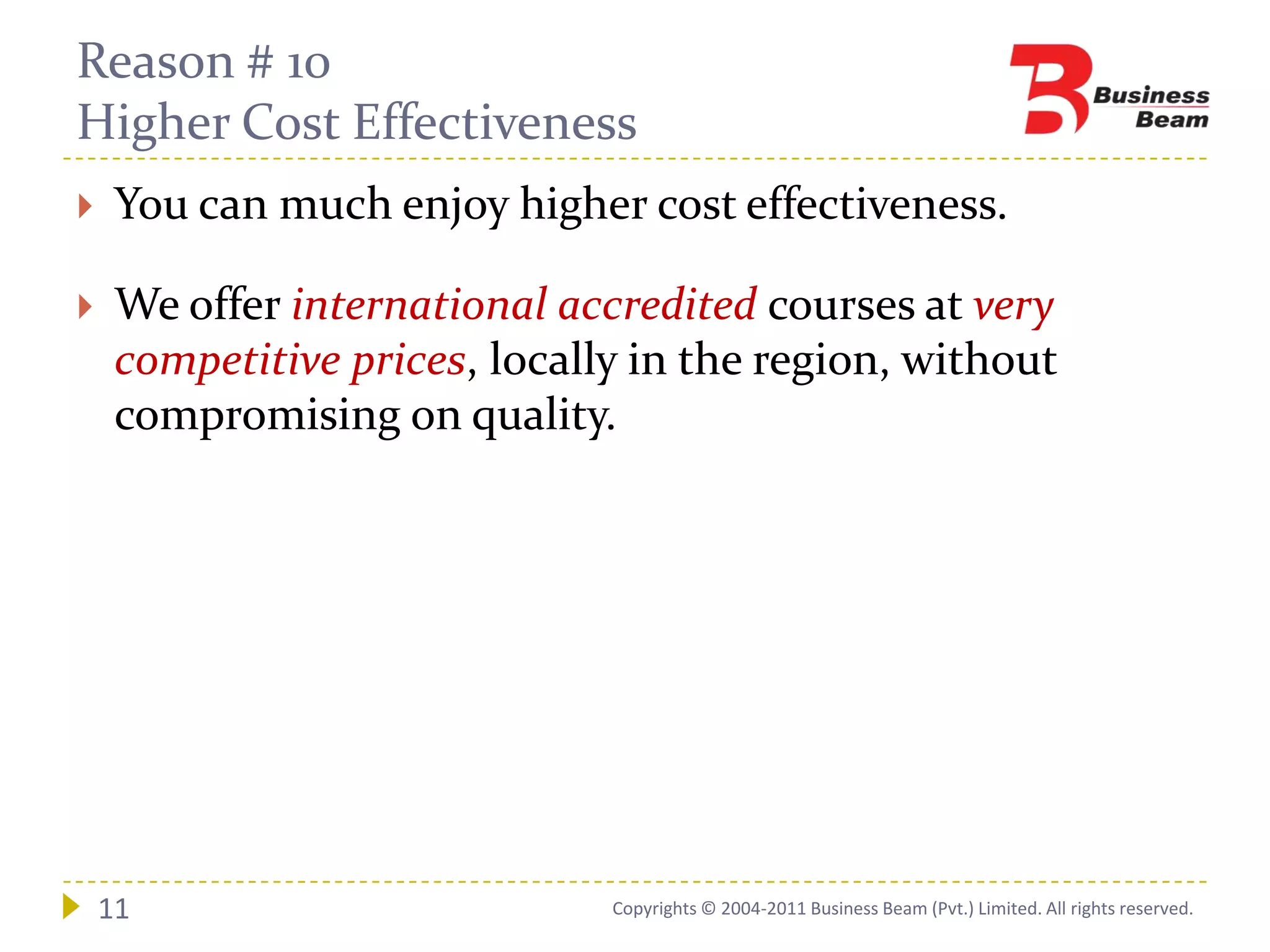 Reason # 10
Higher Cost Effectiveness
    You can much enjoy higher cost effectiveness.

    We offer international accredited courses at very
     competitive prices, locally in the region, without
     compromising on quality.




    11                         Copyrights © 2004-2011 Business Beam (Pvt.) Limited. All rights reserved.
 