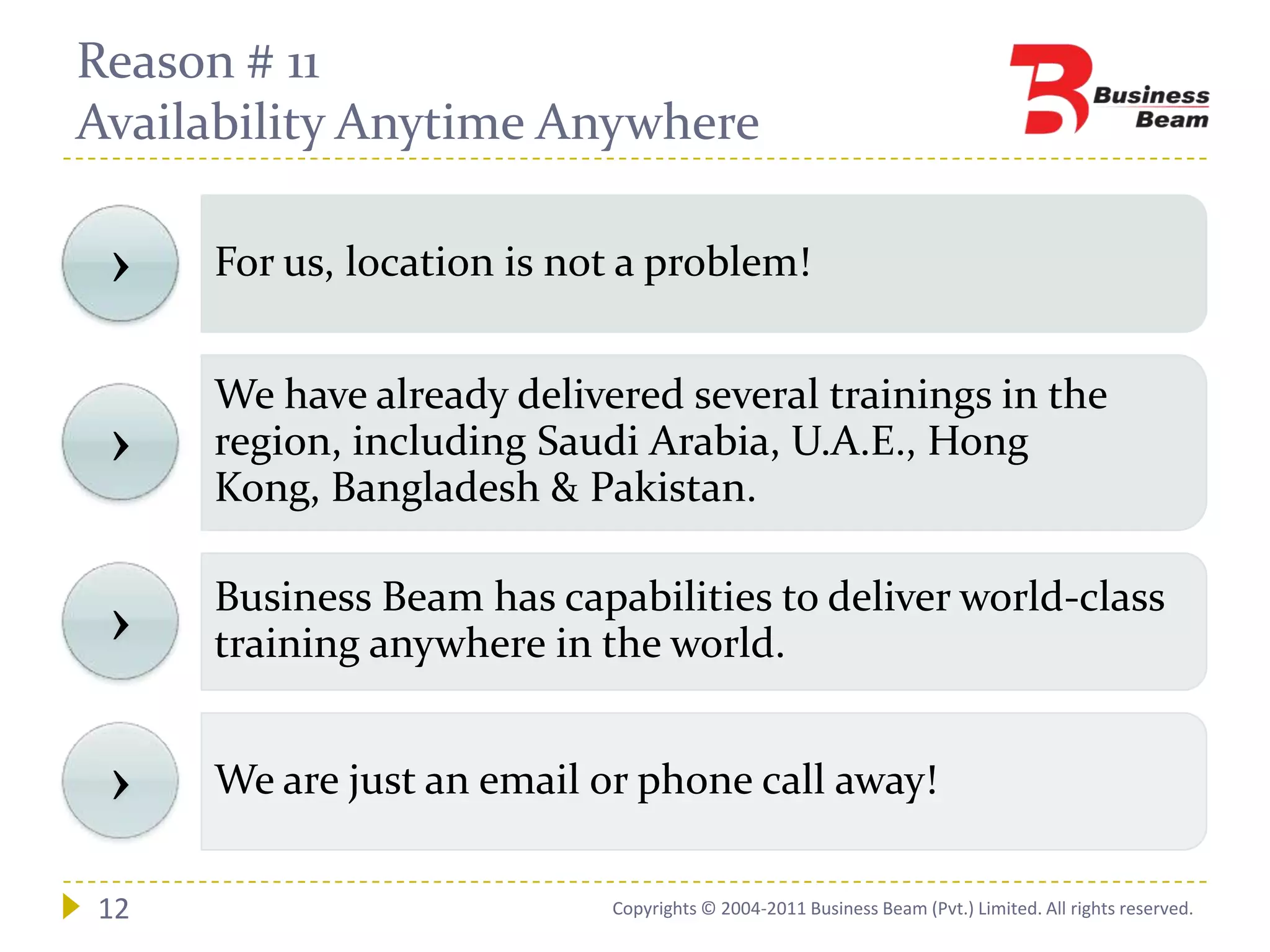 Reason # 11
Availability Anytime Anywhere

 ›   For us, location is not a problem!


     We have already delivered several trainings in the
 ›   region, including Saudi Arabia, U.A.E., Hong
     Kong, Bangladesh & Pakistan.

     Business Beam has capabilities to deliver world-class
 ›   training anywhere in the world.


 ›   We are just an email or phone call away!

12                         Copyrights © 2004-2011 Business Beam (Pvt.) Limited. All rights reserved.
 