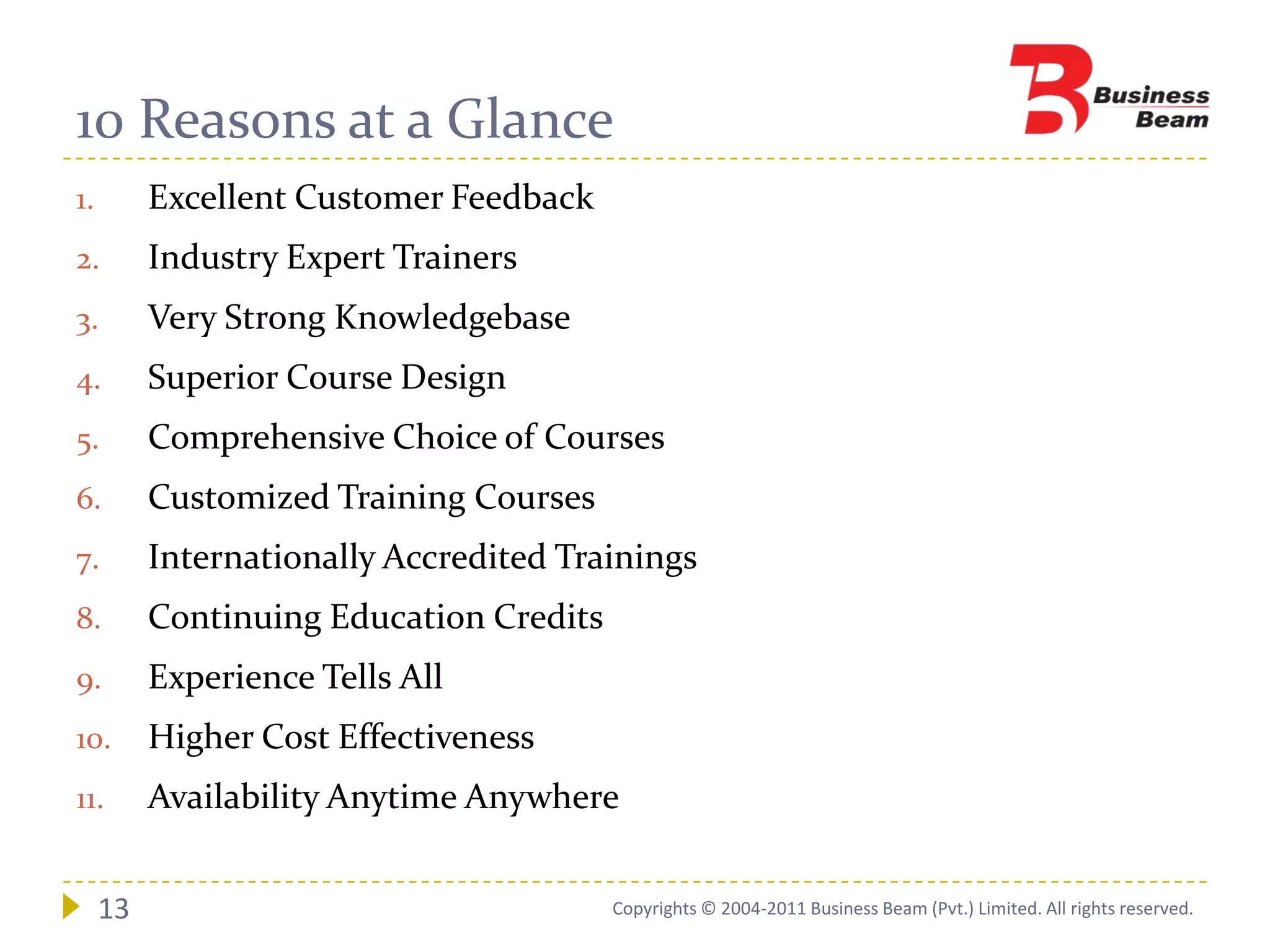 10 Reasons at a Glance
1.        Excellent Customer Feedback
2.        Industry Expert Trainers
3.        Very Strong Knowledgebase
4.        Superior Course Design
5.        Comprehensive Choice of Courses
6.        Customized Training Courses
7.        Internationally Accredited Trainings
8.        Continuing Education Credits
9.        Experience Tells All
10.       Higher Cost Effectiveness
11.       Availability Anytime Anywhere


     13                                  Copyrights © 2004-2011 Business Beam (Pvt.) Limited. All rights reserved.
 