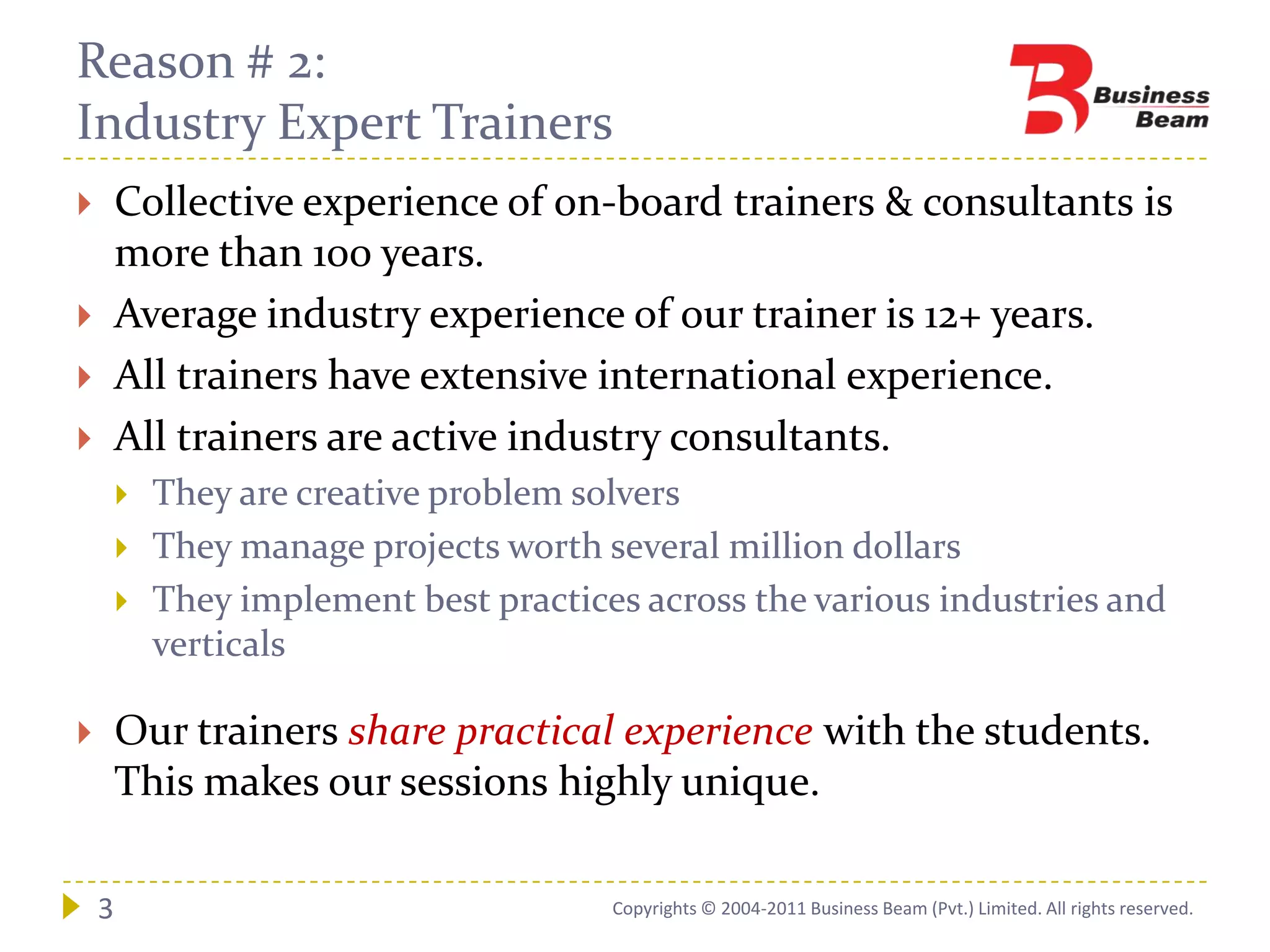 Reason # 2:
Industry Expert Trainers
       Collective experience of on-board trainers & consultants is
        more than 100 years.
       Average industry experience of our trainer is 12+ years.
       All trainers have extensive international experience.
       All trainers are active industry consultants.
           They are creative problem solvers
           They manage projects worth several million dollars
           They implement best practices across the various industries and
            verticals

       Our trainers share practical experience with the students.
        This makes our sessions highly unique.

    3                                   Copyrights © 2004-2011 Business Beam (Pvt.) Limited. All rights reserved.
 