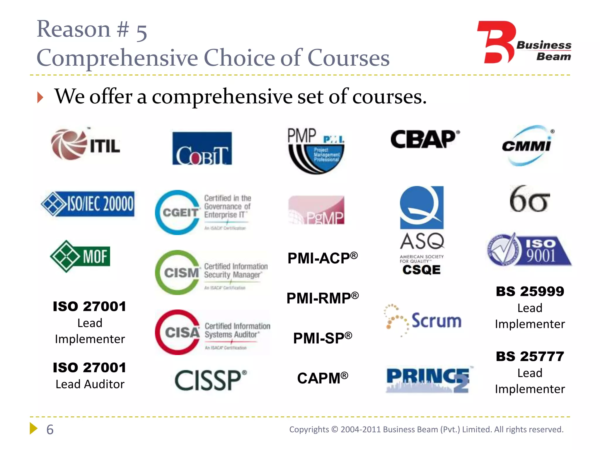 Reason # 5
Comprehensive Choice of Courses
       We offer a comprehensive set of courses.




                                PMI-ACP®

                                                                                       BS 25999
                                PMI-RMP®
    ISO 27001                                                                             Lead
       Lead                                                                            Implementer
    Implementer                  PMI-SP®
                                                                                       BS 25777
    ISO 27001                                                                             Lead
     Lead Auditor                  CAPM®
                                                                                       Implementer


    6                            Copyrights © 2004-2011 Business Beam (Pvt.) Limited. All rights reserved.
 