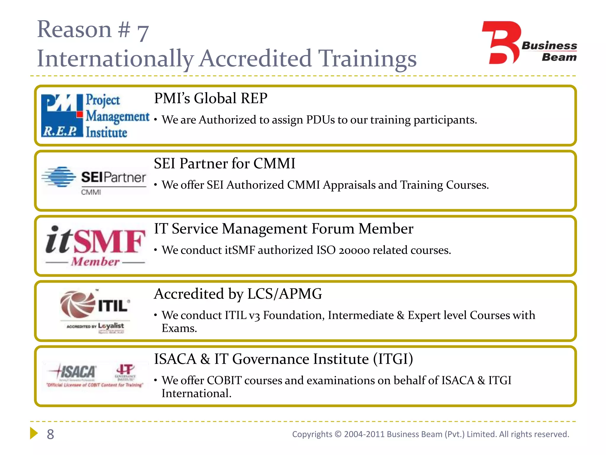 Reason # 7
Internationally Accredited Trainings
           PMI’s Global REP
           • We are Authorized to assign PDUs to our training participants.


           SEI Partner for CMMI
           • We offer SEI Authorized CMMI Appraisals and Training Courses.


           IT Service Management Forum Member
           • We conduct itSMF authorized ISO 20000 related courses.


           Accredited by LCS/APMG
           • We conduct ITIL v3 Foundation, Intermediate & Expert level Courses with
             Exams.

           ISACA & IT Governance Institute (ITGI)
           • We offer COBIT courses and examinations on behalf of ISACA & ITGI
             International.


8                                     Copyrights © 2004-2011 Business Beam (Pvt.) Limited. All rights reserved.
 