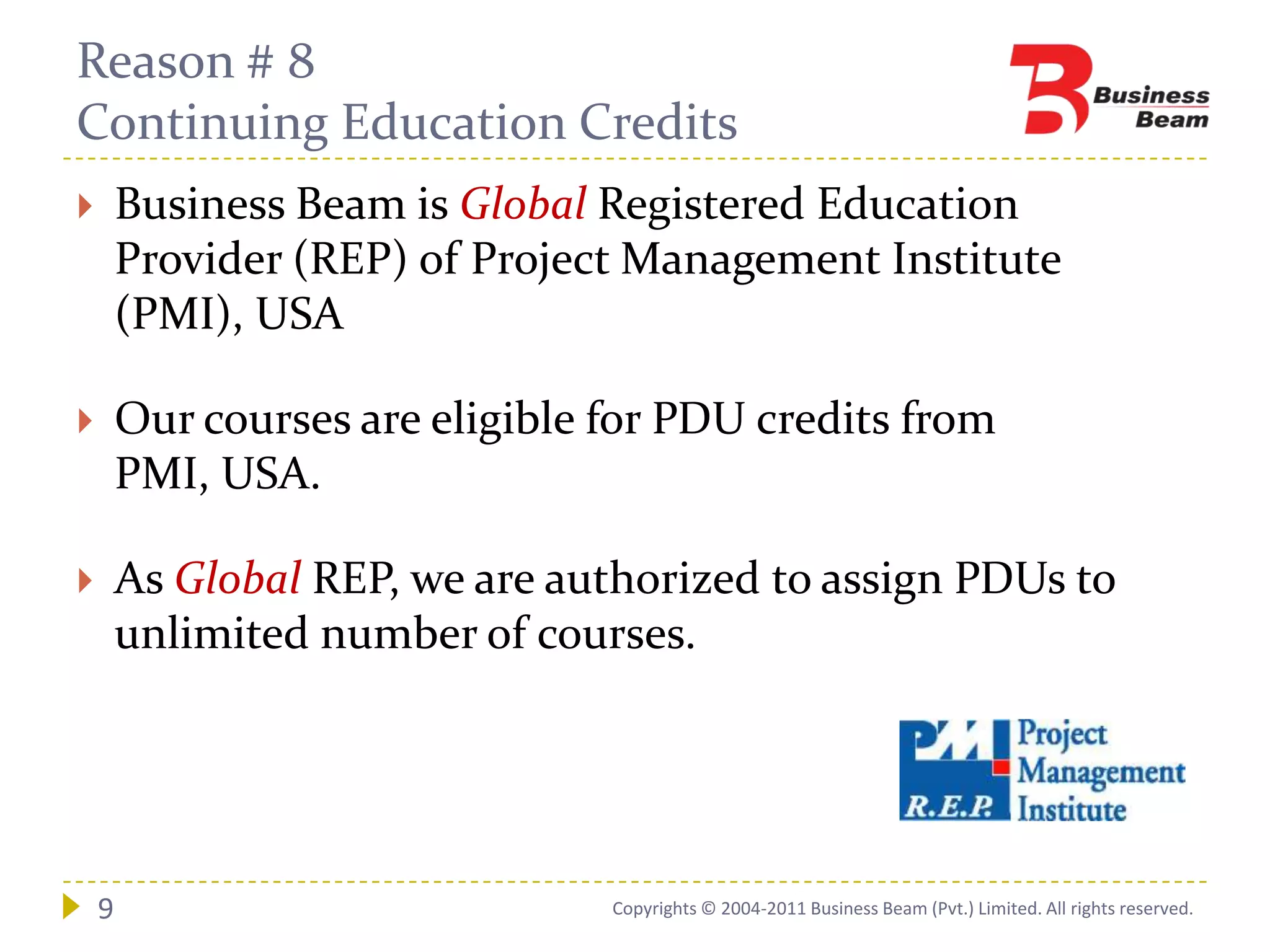 Reason # 8
Continuing Education Credits
       Business Beam is Global Registered Education
        Provider (REP) of Project Management Institute
        (PMI), USA

       Our courses are eligible for PDU credits from
        PMI, USA.

       As Global REP, we are authorized to assign PDUs to
        unlimited number of courses.




    9                            Copyrights © 2004-2011 Business Beam (Pvt.) Limited. All rights reserved.
 