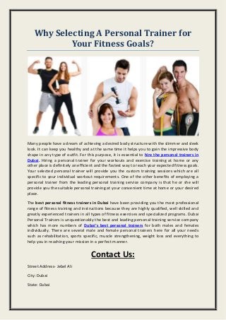 Why Selecting A Personal Trainer for
Your Fitness Goals?
Many people have a dream of achieving a desired body structure with the slimmer and sleek
look. It can keep you healthy and at the same time it helps you to gain the impressive body
shape in any type of outfit. For this purpose, it is essential to hire the personal trainers in
Dubai. Hiring a personal trainer for your workouts and exercise training at home or any
other place is definitely an efficient and the fastest way to reach your expected fitness goals.
Your selected personal trainer will provide you the custom training sessions which are all
specific to your individual workout requirements. One of the other benefits of employing a
personal trainer from the leading personal training service company is that he or she will
provide you the suitable personal training at your convenient time at home or your desired
place.
The best personal fitness trainers in Dubai have been providing you the most professional
range of fitness training and instructions because they are highly qualified, well skilled and
greatly experienced trainers in all types of fitness exercises and specialized programs. Dubai
Personal Trainers is unquestionably the best and leading personal training service company
which has more numbers of Dubai’s best personal trainers for both males and females
individually. There are several male and female personal trainers here for all your needs
such as rehabilitation, sports specific, muscle strengthening, weight loss and everything to
help you in reaching your mission in a perfect manner.
Contact Us:
Street Address- Jebel Ali
City: Dubai
State: Dubai
 