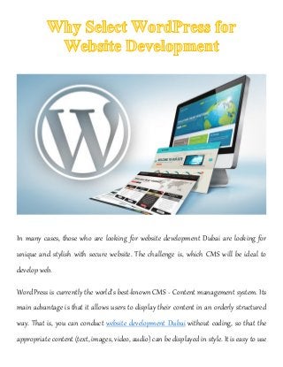 In many cases, those who are looking for website development Dubai are looking for
unique and stylish with secure website. The challenge is, which CMS will be ideal to
develop web.
WordPress is currently the world's best-known CMS - Content management system. Its
main advantage is that it allows users to display their content in an orderly structured
way. That is, you can conduct website development Dubai without coding, so that the
appropriate content (text, images, video, audio) can be displayed in style. It is easy to use
 