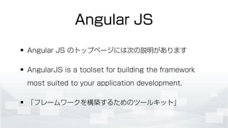 Angular JS
• Angular JS のトップページには次の説明があります
• AngularJS is a toolset for building the framework
most suited to your application development.
• 「フレームワークを構築するためのツールキット」
 
