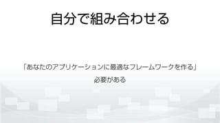 自分で組み合わせる
「あなたのアプリケーションに最適なフレームワークを作る」 
必要がある
 