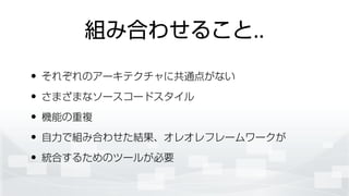 組み合わせること..
• それぞれのアーキテクチャに共通点がない
• さまざまなソースコードスタイル
• 機能の重複
• 自力で組み合わせた結果、オレオレフレームワークが
• 統合するためのツールが必要
 