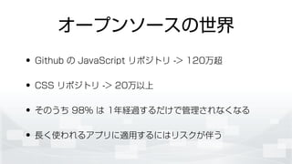 オープンソースの世界
• Github の JavaScript リポジトリ -> 120万超
• CSS リポジトリ -> 20万以上
• そのうち 98% は 1年経過するだけで管理されなくなる
• 長く使われるアプリに適用するにはリスクが伴う
 