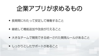 企業アプリが求めるもの
• 長期間にわたって安定して稼働すること
• 継続して機能追加や改良が行えること
• 大きなチームで開発できる統一された開発ルールがあること
• しっかりとしたサポートがあること
 