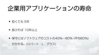 企業用アプリケーションの寿命
• 短くても 5年
• 長ければ 10年以上
• 保守にはソフトウェアのコストの40%∼80% (平均60%)
がかかる。(ロバート・L・グラス)
 