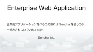Enterprise Web Application
企業用アプリケーションを作るのであれば Sencha を使うのが
一番ふさわしい (Arthur Kay)
Sencha とは
 