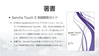 著書
• Sencha Touch 2 実践開発ガイド
• HTML5/JavaScriptモバイル アプリケーション フレーム
ワークであるSencha Touchは、 iOS、Androidを始めとす
る多くのプラットフォーム上で、ネィティブに負けないアプ
リをスピーディに開発できる唯一のフレームワークであるこ
とで、世界中のデベロッパーの関心を集めています。
• 本書では、Sencha Touchを使ってのモバイル アプリケー
ション作成を手助けする、実践的な内容を盛り込みました。
 