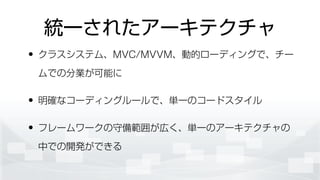 統一されたアーキテクチャ
• クラスシステム、MVC/MVVM、動的ローディングで、チー
ムでの分業が可能に
• 明確なコーディングルールで、単一のコードスタイル
• フレームワークの守備範囲が広く、単一のアーキテクチャの
中での開発ができる
 