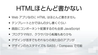 HTMLほとんど書かない
• Web アプリなのに HTML はほとんど書きません
• テンプレートとかでほんの少し書くぐらい
• 画面にコンポーネント配置するのも全部 JavaScript
• プログラマ向け、クラサバから転職もありかも
• デザインが苦手でもそれなりの見た目のアプリが
• デザインのカスタマイズも SASS / Compass で可能
 