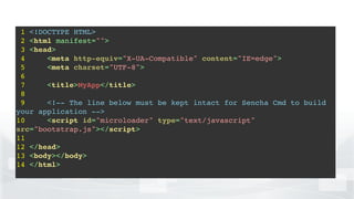1 <!DOCTYPE HTML>!
2 <html manifest="">!
3 <head>!
4 <meta http-equiv="X-UA-Compatible" content="IE=edge">!
5 <meta charset="UTF-8">!
6 !
7 <title>MyApp</title>!
8 !
9 <!-- The line below must be kept intact for Sencha Cmd to build
your application -->!
10 <script id="microloader" type="text/javascript"
src="bootstrap.js"></script>!
11 !
12 </head>!
13 <body></body>!
14 </html>!
 