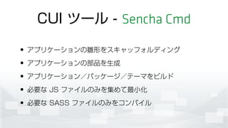 CUI ツール - Sencha Cmd
• アプリケーションの雛形をスキャッフォルディング
• アプリケーションの部品を生成
• アプリケーション／パッケージ／テーマをビルド
• 必要な JS ファイルのみを集めて最小化
• 必要な SASS ファイルのみをコンパイル
 
