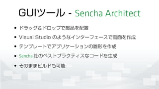 GUIツール - Sencha Architect
• ドラッグ＆ドロップで部品を配置
• Visual Studio のようなインターフェースで画面を作成
• テンプレートでアプリケーションの雛形を作成
• Sencha 社のベストプラクティスなコードを生成
• そのままビルドも可能
 