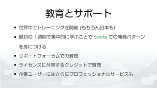 教育とサポート
• 世界中でトレーニングを開催 (もちろん日本も)
• 最初の 1週間で集中的に学ぶことで Sencha での開発パターン
を身につける
• サポートフォーラムでの質問
• ライセンスに付帯するクレジットで質問
• 企業ユーザーにはさらにプロフェッショナルサービスも
 