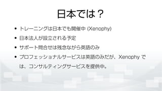 日本では？
• トレーニングは日本でも開催中 (Xenophy)
• 日本法人が設立される予定
• サポート問合せは残念ながら英語のみ
• プロフェッショナルサービスは英語のみだが、Xenophy で
は、コンサルティングサービスを提供中。
 
