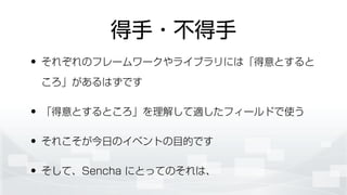 得手・不得手
• それぞれのフレームワークやライブラリには「得意とすると
ころ」があるはずです
• 「得意とするところ」を理解して適したフィールドで使う
• それこそが今日のイベントの目的です
• そして、Sencha にとってのそれは、
 