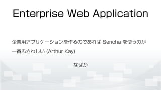 Enterprise Web Application
企業用アプリケーションを作るのであれば Sencha を使うのが
一番ふさわしい (Arthur Kay)
なぜか
 