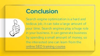 Conclusion
Search engine optimization is a hard and
tedious job, it can take a large amount of
your time. Search engines play a huge role
in your business. it can generate business
by spending a small amount of money, so
the interested one can learn from the
online SEO training course.
 