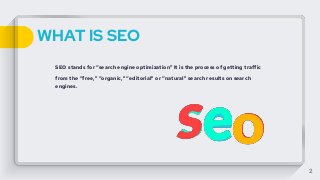 WHAT IS SEO
SEO stands for “search engine optimization" It is the process of getting traffic
from the “free,” “organic,” “editorial” or “natural” search results on search
engines.
2
 