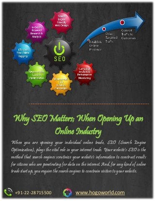 Why SEO Matters; When Opening Up an
Online Industry
+91-22-28715500 www.hogoworld.com
When you are opening your individual online trade, SEO (Search Engine
Optimization), plays the vital role in your internet trade. Your website's SEO is the
method that search engines scrutinize your website's information to construct results
for citizens who are penetrating for data on the internet. And, for any kind of online
trade start up, you require the search engines to constrain visitors to your website.
 