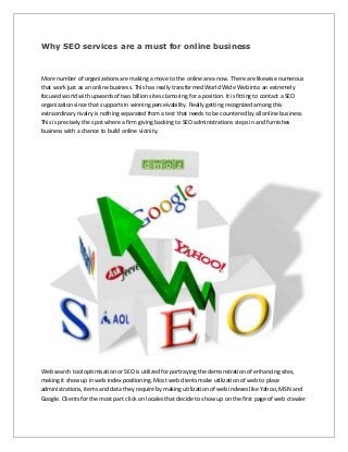 Why SEO services are a must for online business
More number of organizations are making a move to the online area now. There are likewise numerous
that work just as an online business. This has really transformed World Wide Web into an extremely
focused world with upwards of two billion sites clamoring for a position. It is fitting to contact a SEO
organization since that supports in winning perceivability. Really getting recognized among this
extraordinary rivalry is nothing separated from a test that needs to be countered by all online business.
This is precisely the spot where a firm giving backing to SEO administrations steps in and furnishes
business with a chance to build online vicinity.
Web search tool optimisation or SEO is utilized for portraying the demonstration of enhancing sites,
making it show up in web index positioning. Most web clients make utilization of web to place
administrations, items and data they require by making utilization of web indexes like Yahoo, MSN and
Google. Clients for the most part click on locales that decide to show up on the first page of web crawler
 