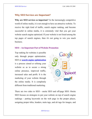 MOS SEO Services                                         Call: (800) 670 2809




Why SEO Services are Important?

Why are SEO services so important? In the increasingly competitive
world of online media, it is not enough to have an attractive website. To
receive the right kind of traffic, search engine ranking, and become
successful in online media, it is extremely vital that you get your
website search engine optimized. If your website is not listed among the
top pages of search engines, then it's not going to win you much
business.

SEO – An Important Part of Website Promotion

Top ranking for websites is possible
only through proper optimization.
SEO or search engine optimization
is a process aimed at refining your
website so as to secure a strong
online presence, improved traffic,
increased sales and profit. It is the
marketing of your website through
the online media. It is completely
different from traditional marketing.

There are two sides to SEO - onsite SEO and off-page SEO. Onsite
SEO focuses on strategies to put your website on top of search engine
rankings - putting keywords on the web page in the proper places,
assigning proper titles, headers, meta tags, and alt tags for images, and


                               SEO Services
 