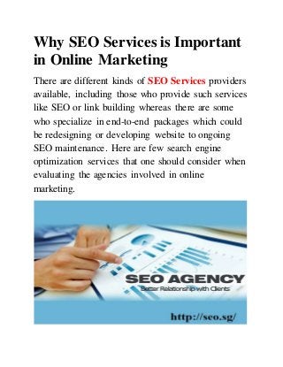 Why SEO Services is Important
in Online Marketing
There are different kinds of SEO Services providers
available, including those who provide such services
like SEO or link building whereas there are some
who specialize in end-to-end packages which could
be redesigning or developing website to ongoing
SEO maintenance. Here are few search engine
optimization services that one should consider when
evaluating the agencies involved in online
marketing.
 