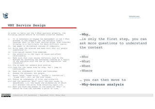 Industrial IOT hackathon | September 2018| Shaun West
WHY Service Design
In order to carry out the 5 Whys analysis properly, the
following advice should be followed:[citation needed]
i. It is necessary to engage the management in the 5 Whys
process in the company. For the analysis itself,
consider what is the right working group. Also consider
bringing in a facilitator for more difficult topics.
ii. Use paper or whiteboard instead of computers.
iii. Write down the problem and make sure that all people
understand it.
iv. Distinguish causes from symptoms.
v. Pay attention to the logic of cause-and-effect
relationship.
vi. Make sure that root causes certainly lead to the
mistake by reversing the sentences created as a result
of the analysis with the use of the expression "and
therefore".
vii. Try to make our answers more precise.
viii.Look for the cause step by step. Don't jump to
conclusions.
ix. Base our statements on facts and knowledge.
x. Assess the process, not people.
xi. Never leave "human error", "worker's inattention",
"blame John", etc. as the root cause.
xii. Foster an atmosphere of trust and sincerity.
xiii.Ask the question "Why?" until the root cause is
determined, i.e. the cause the elimination of which
will prevent the error from occurring again.[10]
xiv. When you form the answer to the question "Why?" it
should be from the customer's point of view.
-Why…
…is only the first step, you can
ask more questions to understand
the context
-Who
-What
-When
-Where
… you can then move to
-Why–because analysis
 