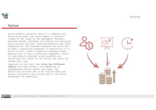Industrial IOT hackathon | September 2018| Shaun West
Value
4
Since products generate value to a company only
while being used, the value aspect is directly
linked to the usage of the equipment. Further,
business market customers are looking for solutions
which provide the best long-term benefits for their
organisation. The customer assesses the value and
he adds a subjective component of denotation to it.
Value is also linked to specific business cases,
meaning that it has a contextual component. Value
is also future oriented, since benefits and
sacrifices will occur in the future and value can
change over time.
Important is the fact that value has different
aspects and they differ a lot depending on
stakeholders/actors and/or use cases. The
definition of value has to be uniform among the
actors involved in the project and in the value
assessment of something.
 