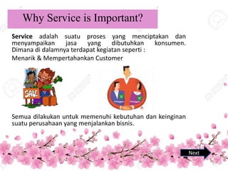 Why Service is Important?
Service adalah suatu proses yang menciptakan dan
menyampaikan jasa yang dibutuhkan konsumen.
Dimana di dalamnya terdapat kegiatan seperti :
Menarik & Mempertahankan Customer
Semua dilakukan untuk memenuhi kebutuhan dan keinginan
suatu perusahaan yang menjalankan bisnis.
Next
1
 