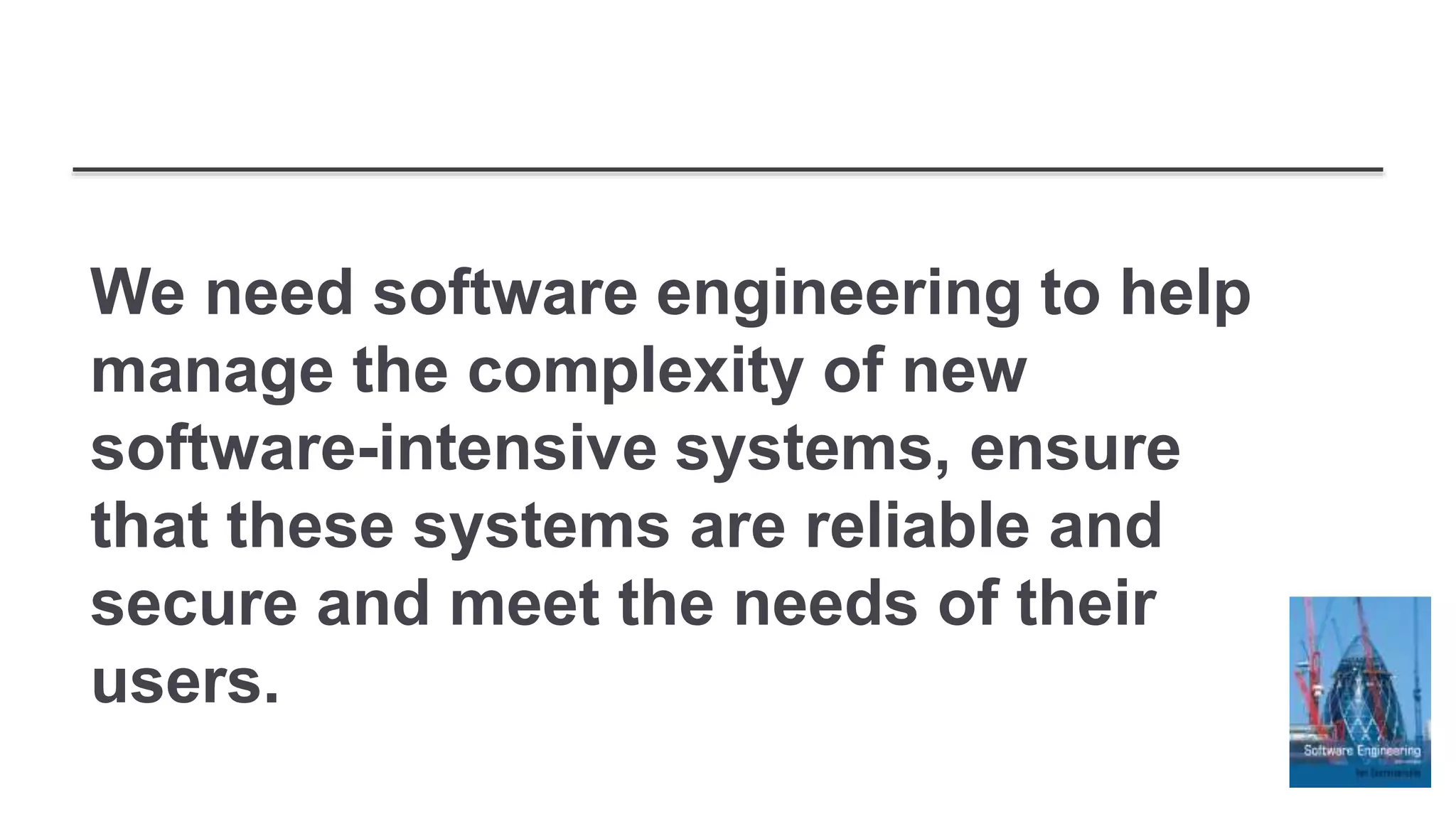 We need software engineering to help
manage the complexity of new
software-intensive systems, ensure
that these systems are reliable and
secure and meet the needs of their
users.