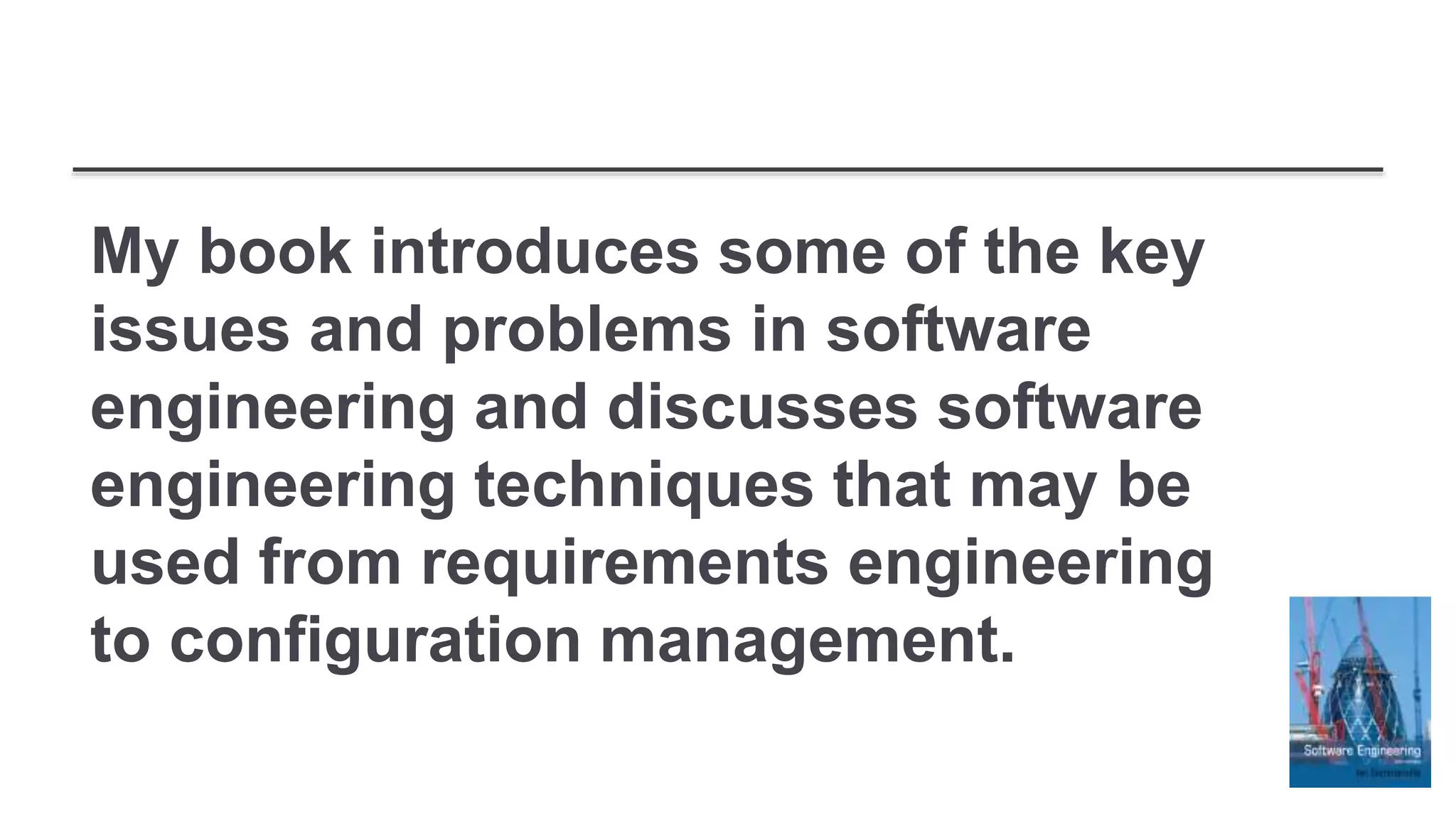 My book introduces some of the key
issues and problems in software
engineering and discusses software
engineering techniques that may be
used from requirements engineering
to configuration management.