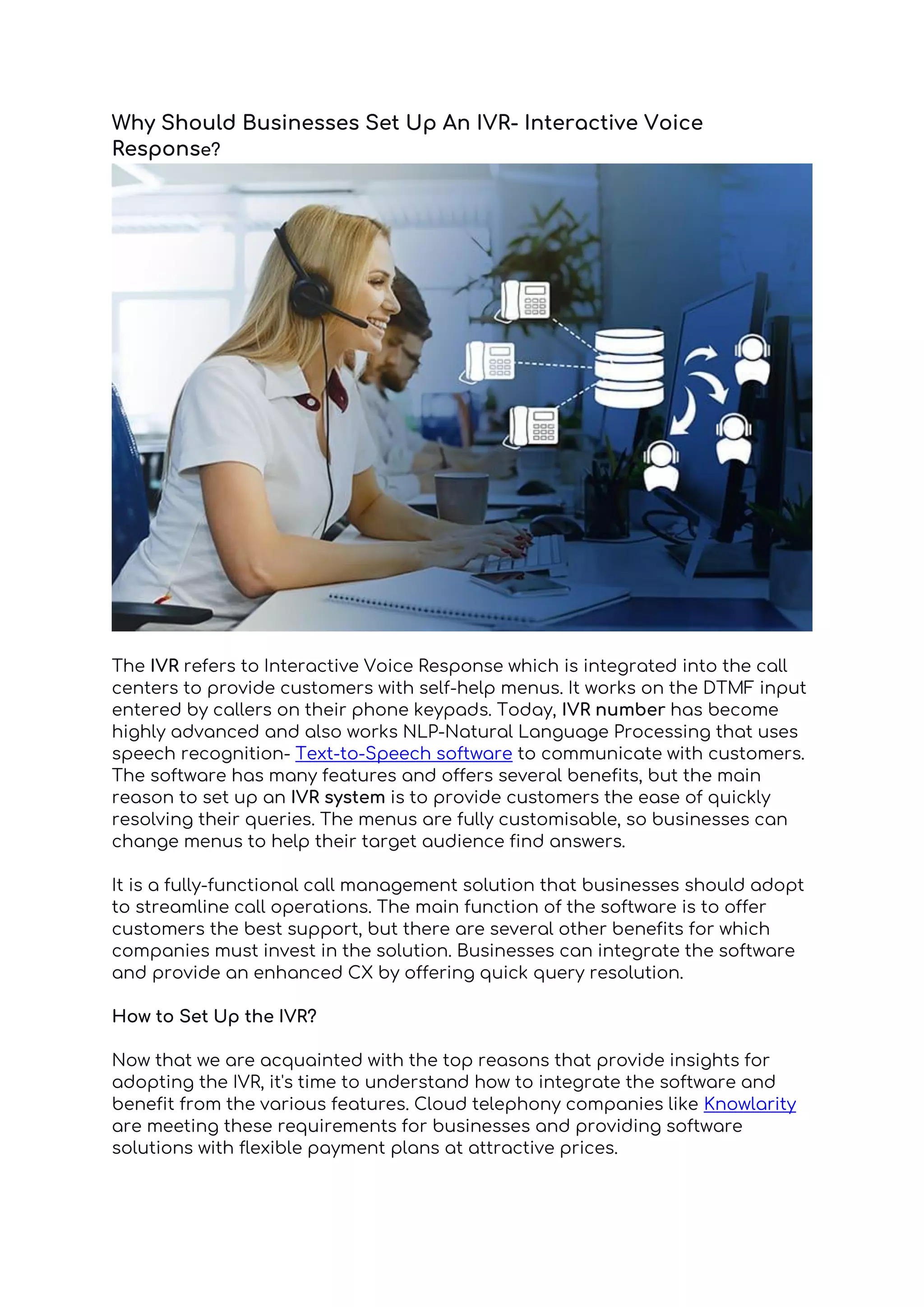 Why Should Businesses Set Up An IVR- Interactive Voice
Response?
The IVR refers to Interactive Voice Response which is integrated into the call
centers to provide customers with self-help menus. It works on the DTMF input
entered by callers on their phone keypads. Today, IVR number has become
highly advanced and also works NLP-Natural Language Processing that uses
speech recognition- Text-to-Speech software to communicate with customers.
The software has many features and offers several benefits, but the main
reason to set up an IVR system is to provide customers the ease of quickly
resolving their queries. The menus are fully customisable, so businesses can
change menus to help their target audience find answers.
It is a fully-functional call management solution that businesses should adopt
to streamline call operations. The main function of the software is to offer
customers the best support, but there are several other benefits for which
companies must invest in the solution. Businesses can integrate the software
and provide an enhanced CX by offering quick query resolution.
How to Set Up the IVR?
Now that we are acquainted with the top reasons that provide insights for
adopting the IVR, it's time to understand how to integrate the software and
benefit from the various features. Cloud telephony companies like Knowlarity
are meeting these requirements for businesses and providing software
solutions with flexible payment plans at attractive prices.
 