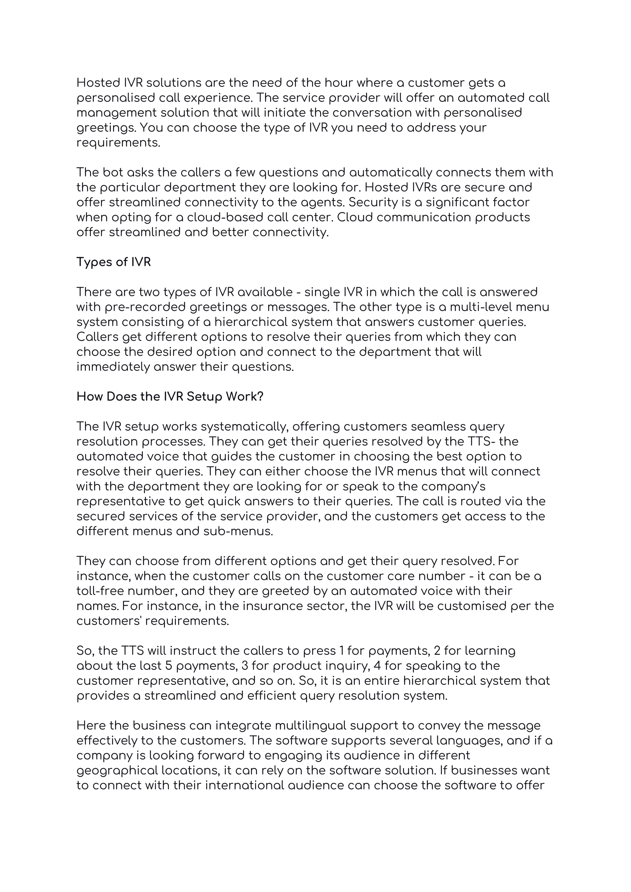 Hosted IVR solutions are the need of the hour where a customer gets a
personalised call experience. The service provider will offer an automated call
management solution that will initiate the conversation with personalised
greetings. You can choose the type of IVR you need to address your
requirements.
The bot asks the callers a few questions and automatically connects them with
the particular department they are looking for. Hosted IVRs are secure and
offer streamlined connectivity to the agents. Security is a significant factor
when opting for a cloud-based call center. Cloud communication products
offer streamlined and better connectivity.
Types of IVR
There are two types of IVR available - single IVR in which the call is answered
with pre-recorded greetings or messages. The other type is a multi-level menu
system consisting of a hierarchical system that answers customer queries.
Callers get different options to resolve their queries from which they can
choose the desired option and connect to the department that will
immediately answer their questions.
How Does the IVR Setup Work?
The IVR setup works systematically, offering customers seamless query
resolution processes. They can get their queries resolved by the TTS- the
automated voice that guides the customer in choosing the best option to
resolve their queries. They can either choose the IVR menus that will connect
with the department they are looking for or speak to the company’s
representative to get quick answers to their queries. The call is routed via the
secured services of the service provider, and the customers get access to the
different menus and sub-menus.
They can choose from different options and get their query resolved. For
instance, when the customer calls on the customer care number - it can be a
toll-free number, and they are greeted by an automated voice with their
names. For instance, in the insurance sector, the IVR will be customised per the
customers' requirements.
So, the TTS will instruct the callers to press 1 for payments, 2 for learning
about the last 5 payments, 3 for product inquiry, 4 for speaking to the
customer representative, and so on. So, it is an entire hierarchical system that
provides a streamlined and efficient query resolution system.
Here the business can integrate multilingual support to convey the message
effectively to the customers. The software supports several languages, and if a
company is looking forward to engaging its audience in different
geographical locations, it can rely on the software solution. If businesses want
to connect with their international audience can choose the software to offer
 