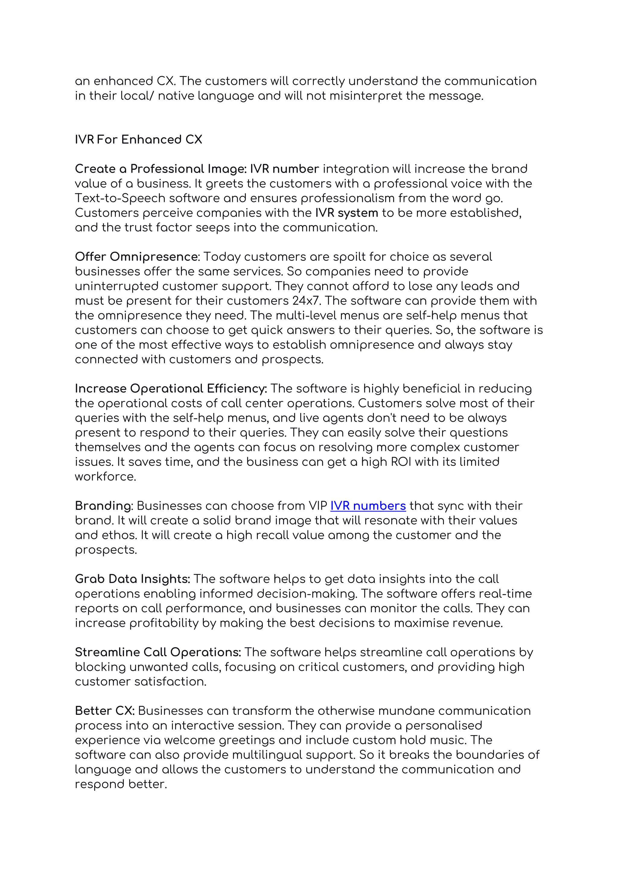 an enhanced CX. The customers will correctly understand the communication
in their local/ native language and will not misinterpret the message.
IVR For Enhanced CX
Create a Professional Image: IVR number integration will increase the brand
value of a business. It greets the customers with a professional voice with the
Text-to-Speech software and ensures professionalism from the word go.
Customers perceive companies with the IVR system to be more established,
and the trust factor seeps into the communication.
Offer Omnipresence: Today customers are spoilt for choice as several
businesses offer the same services. So companies need to provide
uninterrupted customer support. They cannot afford to lose any leads and
must be present for their customers 24x7. The software can provide them with
the omnipresence they need. The multi-level menus are self-help menus that
customers can choose to get quick answers to their queries. So, the software is
one of the most effective ways to establish omnipresence and always stay
connected with customers and prospects.
Increase Operational Efficiency: The software is highly beneficial in reducing
the operational costs of call center operations. Customers solve most of their
queries with the self-help menus, and live agents don't need to be always
present to respond to their queries. They can easily solve their questions
themselves and the agents can focus on resolving more complex customer
issues. It saves time, and the business can get a high ROI with its limited
workforce.
Branding: Businesses can choose from VIP IVR numbers that sync with their
brand. It will create a solid brand image that will resonate with their values
and ethos. It will create a high recall value among the customer and the
prospects.
Grab Data Insights: The software helps to get data insights into the call
operations enabling informed decision-making. The software offers real-time
reports on call performance, and businesses can monitor the calls. They can
increase profitability by making the best decisions to maximise revenue.
Streamline Call Operations: The software helps streamline call operations by
blocking unwanted calls, focusing on critical customers, and providing high
customer satisfaction.
Better CX: Businesses can transform the otherwise mundane communication
process into an interactive session. They can provide a personalised
experience via welcome greetings and include custom hold music. The
software can also provide multilingual support. So it breaks the boundaries of
language and allows the customers to understand the communication and
respond better.
 