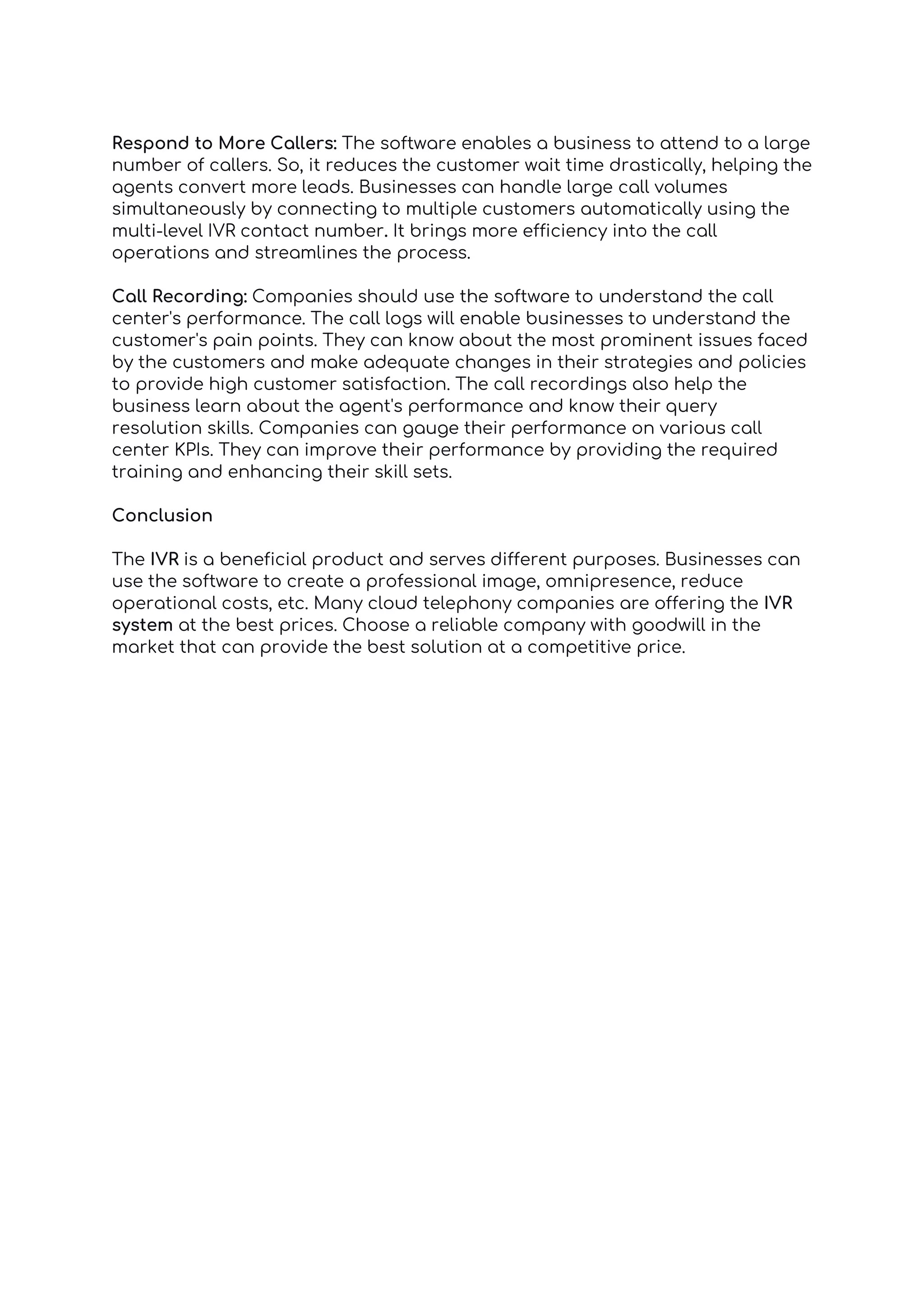 Respond to More Callers: The software enables a business to attend to a large
number of callers. So, it reduces the customer wait time drastically, helping the
agents convert more leads. Businesses can handle large call volumes
simultaneously by connecting to multiple customers automatically using the
multi-level IVR contact number. It brings more efficiency into the call
operations and streamlines the process.
Call Recording: Companies should use the software to understand the call
center's performance. The call logs will enable businesses to understand the
customer's pain points. They can know about the most prominent issues faced
by the customers and make adequate changes in their strategies and policies
to provide high customer satisfaction. The call recordings also help the
business learn about the agent's performance and know their query
resolution skills. Companies can gauge their performance on various call
center KPIs. They can improve their performance by providing the required
training and enhancing their skill sets.
Conclusion
The IVR is a beneficial product and serves different purposes. Businesses can
use the software to create a professional image, omnipresence, reduce
operational costs, etc. Many cloud telephony companies are offering the IVR
system at the best prices. Choose a reliable company with goodwill in the
market that can provide the best solution at a competitive price.
 