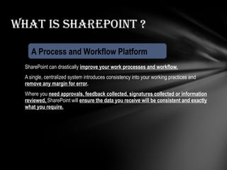 SharePoint can drastically  improve your work processes and workflow. A single, centralized system introduces consistency into your working practices and  remove any margin for error . Where you  need approvals, feedback collected, signatures collected or information reviewed,   SharePoint will  ensure the data you receive will be consistent and exactly what you require. What is Sharepoint ? A Process and Workflow Platform 