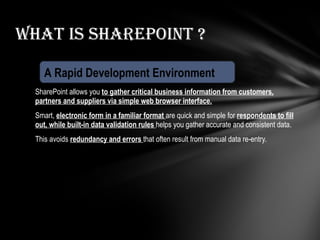 SharePoint allows you  to gather critical business information from customers, partners and suppliers via simple web browser interface. Smart,  electronic form in a familiar format  are quick and simple for  respondents to fill out, while built-in data validation rules   helps you gather accurate and consistent data. This avoids  redundancy and errors  that often result from manual data re-entry. What is Sharepoint ? A Rapid Development Environment 