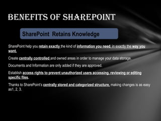 SharePoint help you  retain exactly  the kind of  information you need , in exactly the  way you want. Create  centrally controlled  and owned areas in order to manage your data storage. Documents and Information are only added if they are approved. Establish  access rights to prevent unauthorized users accessing, reviewing or editing specific files . Thanks to SharePoint’s  centrally stored and categorized structure,   making changes is as easy as1, 2, 3.  Benefits of SharePoint SharePoint  Retains Knowledge 