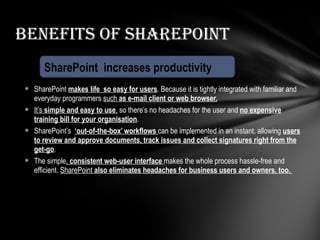 SharePoint  makes life  so easy for users . Because it is tightly integrated with familiar and everyday programmers  such  as e-mail client or web browser. It’s  simple and easy to use ,  so there’s no headaches for the user and  no expensive training bill for your organisation . SharePoint’s  ‘out-of-the-box’ workflows  can be implemented in an instant, allowing  users to review and approve documents, track issues and collect signatures right from the get-go . The simple ,  consistent web-user interface  makes the whole process hassle-free and efficient.  SharePoint  also eliminates headaches for business users and owners, too.  Benefits of SharePoint SharePoint  increases productivity 