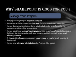 It helps you manage all your  projects at one place . It shows you all the information in a  Chart view . So its lot easier to track your project. You can divide one project into number of activities that need to be performed for the successful completion of the whole projects. You can also  bring  in an issue Tracking system , which keeps track of issue that come up on the Project site. You can assign each issue to anyone and that person will get  an email informing the same . At the  end of the Project ,  you can easily  create a report in excel  by simply exporting all data to excel. You can  even allow your clients to track  the Progress of the project. Why Sharepoint is good for you ? Manage Your  Projects 