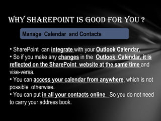 Why Sharepoint is good for you ? Manage  Calendar  and Contacts SharePoint  can  integrate  with your  Outlook Calendar. So if you make any  changes  in the  Outlook  Calendar, it is reflected on the SharePoint  website at the same time  and vise-versa. You can  access your calendar from anywhere , which is not possible  otherwise. You can put  in all your contacts online .  So you do not need to carry your address book. 