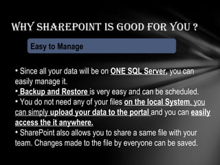 Why Sharepoint is good for you ? Easy to Manage Since all your data will be on  ONE SQL Server ,  you can easily manage it. Backup and Restore  is very easy and can be scheduled. You do not need any of your files  on the local System , you can simply  upload your data to the portal  and you can  easily access the it anywhere. SharePoint also allows you to share a same file with your team. Changes made to the file by everyone can be saved. 